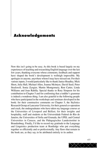 xiii
Acknowledgements
Now this isn’t going to be easy. As this book is based largely on my
experiences of teaching and researching English language over the last
few years, thanking everyone whose comments, feedback and support
have shaped the book’s development is wellnigh impossible. My
apologies to anyone, anywhere whom I may have missed out. For their
various inputs, I would particularly like to thank Janice Hoadley, Mick
Short, Julia Hall, Michael Allen, Joanna Mclntyre, David Seed, Peter
Stockwell, Sonia Zyngier, Martin Montgomery, Ron Carter, Linda
Williams and Joan Rahilly. Special thanks to Rory Simpson for his
contribution to Chapter 5 and for confirming that a toddler’s grammar
is indeed a wondrous thing. I am also grateful to the following people
who have participated in the workshops and seminars developed in the
book: for their constructive comments on Chapter 5, the Stylistics
Research Group at Lancaster University; for their general co-operation
and crack, the undergraduates who have taken my language courses at
the Universities of Liverpool and Belfast; for their insights and
hospitality, staff and students at the Universidade Federal do Rio de
Janeiro, the Universities of Sofia and Granada, the UPEL and Central
Universities in Caracas, and the Pädagogisches Landesinstitut in
Brandenburg. Finally, I’d like to record my gratitude to the Language
and Linguistics production team at Routledge who put everything
together so efficiently and so professionally. Any flaws that remain in
the book are, as they say, to be attributed entirely to its author.
 