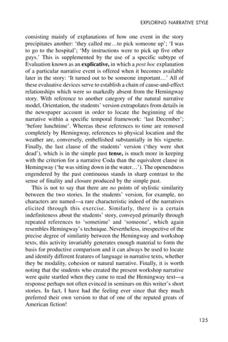 125
EXPLORING NARRATIVE STYLE
consisting mainly of explanations of how one event in the story
precipitates another: ‘they called me…to pick someone up’; ‘I was
to go to the hospital’; ‘My instructions were to pick up five other
guys.’ This is supplemented by the use of a specific subtype of
Evaluation known as an explicative, in which a post hoc explanation
of a particular narrative event is offered when it becomes available
later in the story: ‘It turned out to be someone important…’ All of
these evaluative devices serve to establish a chain of cause-and-effect
relationships which were so markedly absent from the Hemingway
story. With reference to another category of the natural narrative
model, Orientation, the students’ version extrapolates from details in
the newspaper account in order to locate the beginning of the
narrative within a specific temporal framework: ‘last December’;
‘before lunchtime’. Whereas these references to time are removed
completely by Hemingway, references to physical location and the
weather are, conversely, embellished substantially in his vignette.
Finally, the last clause of the students’ version (‘they were shot
dead’), which is in the simple past tense, is much more in keeping
with the criterion for a narrative Coda than the equivalent clause in
Hemingway (‘he was sitting down in the water…’). The openendness
engendered by the past continuous stands in sharp contrast to the
sense of finality and closure produced by the simple past.
This is not to say that there are no points of stylistic similarity
between the two stories. In the students’ version, for example, no
characters are named—a rare characteristic indeed of the narratives
elicited through this exercise. Similarly, there is a certain
indefiniteness about the students’ story, conveyed primarily through
repeated references to ‘sometime’ and ‘someone’, which again
resembles Hemingway’s technique. Nevertheless, irrespective of the
precise degree of similarity between the Hemingway and workshop
texts, this activity invariably generates enough material to form the
basis for productive comparison and it can always be used to locate
and identify different features of language in narrative texts, whether
they be modality, cohesion or natural narrative. Finally, it is worth
noting that the students who created the present workshop narrative
were quite startled when they came to read the Hemingway text—a
response perhaps not often evinced in seminars on this writer’s short
stories. In fact, I have had the feeling ever since that they much
preferred their own version to that of one of the reputed greats of
American fiction!
 