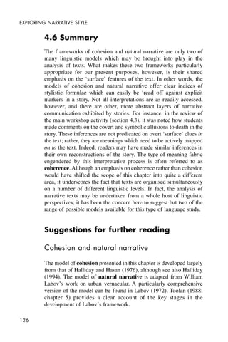 126
EXPLORING NARRATIVE STYLE
4.6 Summary
The frameworks of cohesion and natural narrative are only two of
many linguistic models which may be brought into play in the
analysis of texts. What makes these two frameworks particularly
appropriate for our present purposes, however, is their shared
emphasis on the ‘surface’ features of the text. In other words, the
models of cohesion and natural narrative offer clear indices of
stylistic formulae which can easily be ‘read off against explicit
markers in a story. Not all interpretations are as readily accessed,
however, and there are other, more abstract layers of narrative
communication exhibited by stories. For instance, in the review of
the main workshop activity (section 4.3), it was noted how students
made comments on the covert and symbolic allusions to death in the
story. These inferences are not predicated on overt ‘surface’ clues in
the text; rather, they are meanings which need to be actively mapped
on to the text. Indeed, readers may have made similar inferences in
their own reconstructions of the story. The type of meaning fabric
engendered by this interpretative process is often referred to as
coherence. Although an emphasis on coherence rather than cohesion
would have shifted the scope of this chapter into quite a different
area, it underscores the fact that texts are organised simultaneously
on a number of different linguistic levels. In fact, the analysis of
narrative texts may be undertaken from a whole host of linguistic
perspectives; it has been the concern here to suggest but two of the
range of possible models available for this type of language study.
Suggestions for further reading
Cohesion and natural narrative
The model of cohesion presented in this chapter is developed largely
from that of Halliday and Hasan (1976), although see also Halliday
(1994). The model of natural narrative is adapted from William
Labov’s work on urban vernacular. A particularly comprehensive
version of the model can be found in Labov (1972). Toolan (1988:
chapter 5) provides a clear account of the key stages in the
development of Labov’s framework.
 