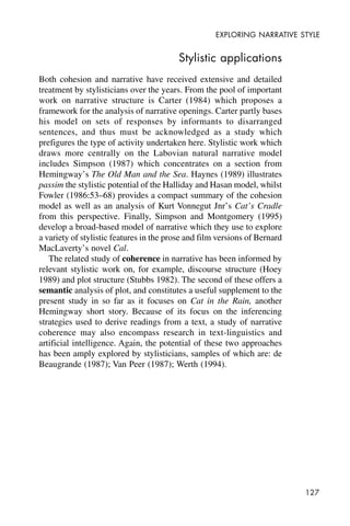 127
EXPLORING NARRATIVE STYLE
Stylistic applications
Both cohesion and narrative have received extensive and detailed
treatment by stylisticians over the years. From the pool of important
work on narrative structure is Carter (1984) which proposes a
framework for the analysis of narrative openings. Carter partly bases
his model on sets of responses by informants to disarranged
sentences, and thus must be acknowledged as a study which
prefigures the type of activity undertaken here. Stylistic work which
draws more centrally on the Labovian natural narrative model
includes Simpson (1987) which concentrates on a section from
Hemingway’s The Old Man and the Sea. Haynes (1989) illustrates
passim the stylistic potential of the Halliday and Hasan model, whilst
Fowler (1986:53–68) provides a compact summary of the cohesion
model as well as an analysis of Kurt Vonnegut Jnr’s Cat’s Cradle
from this perspective. Finally, Simpson and Montgomery (1995)
develop a broad-based model of narrative which they use to explore
a variety of stylistic features in the prose and film versions of Bernard
MacLaverty’s novel Cal.
The related study of coherence in narrative has been informed by
relevant stylistic work on, for example, discourse structure (Hoey
1989) and plot structure (Stubbs 1982). The second of these offers a
semantic analysis of plot, and constitutes a useful supplement to the
present study in so far as it focuses on Cat in the Rain, another
Hemingway short story. Because of its focus on the inferencing
strategies used to derive readings from a text, a study of narrative
coherence may also encompass research in text-linguistics and
artificial intelligence. Again, the potential of these two approaches
has been amply explored by stylisticians, samples of which are: de
Beaugrande (1987); Van Peer (1987); Werth (1994).
 