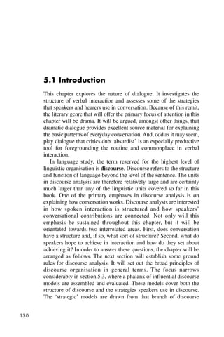 130
5.1 Introduction
This chapter explores the nature of dialogue. It investigates the
structure of verbal interaction and assesses some of the strategies
that speakers and hearers use in conversation. Because of this remit,
the literary genre that will offer the primary focus of attention in this
chapter will be drama. It will be argued, amongst other things, that
dramatic dialogue provides excellent source material for explaining
the basic patterns of everyday conversation. And, odd as it may seem,
play dialogue that critics dub ‘absurdist’ is an especially productive
tool for foregrounding the routine and commonplace in verbal
interaction.
In language study, the term reserved for the highest level of
linguistic organisation is discourse. Discourse refers to the structure
and function of language beyond the level of the sentence. The units
in discourse analysis are therefore relatively large and are certainly
much larger than any of the linguistic units covered so far in this
book. One of the primary emphases in discourse analysis is on
explaining how conversation works. Discourse analysts are interested
in how spoken interaction is structured and how speakers’
conversational contributions are connected. Not only will this
emphasis be sustained throughout this chapter, but it will be
orientated towards two interrelated areas. First, does conversation
have a structure and, if so, what sort of structure? Second, what do
speakers hope to achieve in interaction and how do they set about
achieving it? In order to answer these questions, the chapter will be
arranged as follows. The next section will establish some ground
rules for discourse analysis. It will set out the broad principles of
discourse organisation in general terms. The focus narrows
considerably in section 5.3, where a phalanx of influential discourse
models are assembled and evaluated. These models cover both the
structure of discourse and the strategies speakers use in discourse.
The ‘strategic’ models are drawn from that branch of discourse
 