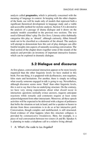 131
DIALOGUE AND DRAMA
analysis called pragmatics, which is primarily concerned with the
meaning of language in context. In keeping with the other chapters
of the book, use will be made only of models that represent both a
significant theoretical development in language study and a viable
and accessible method for stylistic analysis. Section 5.4 is devoted to
the analysis of a passage of drama dialogue and it draws on the
analytic models assembled in the previous two sections. The text
used is Edward Albee’s play The Zoo Story. Literary critics habitually
categorise this play as ‘absurd’, although curiously, Albee himself
tends not to be classified as a dramatist of the absurd. The analysis
will attempt to demonstrate how this sort of play dialogue can offer
fruitful insights into aspects of naturally occurring conversation. The
final section of the chapter draws together some of the strands of the
analysis and provides an inventory of important interactive features
which can be explored in dramatic dialogue.
5.2 Dialogue and discourse
At first glance, conversational interaction appears to be more loosely
organised than the other linguistic levels we have studied in this
book. For one thing, it is peppered with dysfluencies, non-sequiturs,
false starts and hesitations. For another, there is simply no telling
what exactly someone engaged in talk is going to say. Nevertheless,
although discourse seems more ‘fluid’ than other linguistic levels,
this is not to say that it has no underlying structure. On the contrary,
we have very strong expectations about what should occur in
interaction: questions normally evince answers, requests anticipate
reactions while remarks and comments require at least some
acknowledgement from other interactants. Moreover, all these speech
activities will be expected to be delivered with a degree of politeness
that befits the situation or task in hand, and for a speaker or hearer to
deviate from these conventions is to do so at her interactive peril.
Conversation, though complex and multifaceted, is still structured.
Good evidence of what happens when this structure collapses is
provided by communicative breakdowns. Here, for example, is a
piece of real conversation between two sisters (A and B). Speaker A
is planning to make a telephone call to a relative living abroad:
1 A: What’s the code to Los Angeles?
 
