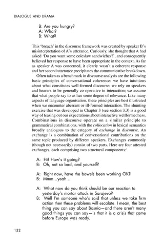 132
DIALOGUE AND DRAMA
B: Are you hungry?
A: What?
B: What?
This ‘breach’ in the discourse framework was created by speaker B’s
misinterpretation of A’s utterance. Curiously, she thought that A had
asked ‘Do you want some coleslaw sandwiches?’, and consequently
believed her response to have been appropriate in the context. As far
as speaker A was concerned, it clearly wasn’t a coherent response
and her second utterance precipitates the communicative breakdown.
Often taken as a benchmark in discourse analysis are the following
basic principles of conversational coherence: we have intuitions
about what constitutes well-formed discourse; we rely on speakers
and hearers to be generally co-operative in interaction; we assume
that what people say to us has some degree of relevance. Like many
aspects of language organisation, these principles are best illustrated
when we encounter aberrant or ill-formed interaction. The shunting
exercise that was developed in Chapter 3 (see section 3.3) is a good
way of teasing out our expectations about interactive wellformedness.
Combinations in discourse operate on a similar principle to
grammatical combinations, with the collocation in lexical semantics
broadly analogous to the category of exchange in discourse. An
exchange is a combination of conversational contributions on the
same topic produced by different speakers. Exchanges commonly
(though not necessarily) consist of two parts. Here are four attested
exchanges, each comprising two structural components:1
A: Hi! How’s it going?
B: Oh, not so bad, and yourself?
A: Right now, have the bowels been working OK?
B: Mmm…yeah…
A: What now do you think should be our reaction to
yesterday’s mortar attack in Sarajevo?
B: Well I’m someone who’s said that unless we take firm
action then these problems will escalate. I mean, the best
thing you can say about Bosnia—and there aren’t many
good things you can say—is that it is a crisis that came
before Europe was ready.
 