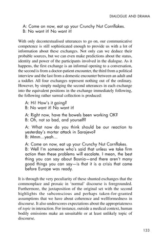 133
DIALOGUE AND DRAMA
A: Come on now, eat up your Crunchy Nut Cornflakes.
B: No want it! No want it!
With only decontextualised utterances to go on, our communicative
competence is still sophisticated enough to provide us with a lot of
information about these exchanges. Not only can we deduce their
probable sources, but we can even make predictions about the status,
identity and power of the participants involved in the dialogue. As it
happens, the first exchange is an informal opening to a conversation,
the second is from a doctor-patient encounter, the third from a political
interview and the last from a domestic encounter between an adult and
a toddler. All four exchanges represent nothing out of the ordinary.
However, by simply nudging the second utterances in each exchange
into the equivalent positions in the exchange immediately following,
the following rather surreal collection is produced:
A: Hi! How’s it going?
B: No want it! No want it!
A: Right now, have the bowels been working OK?
B: Oh, not so bad, and yourself?
A: What now do you think should be our reaction to
yesterday’s mortar attack in Sarajevo?
B: Mmm…yeah…
A: Come on now, eat up your Crunchy Nut Cornflakes.
B: Well I’m someone who’s said that unless we take firm
action then these problems will escalate. I mean, the best
thing you can say about Bosnia—and there aren’t many
good things you can say—is that it is a crisis that came
before Europe was ready.
It is through the very peculiarity of these shunted exchanges that the
commonplace and prosaic in ‘normal’ discourse is foregrounded.
Furthermore, the juxtaposition of the original set with the second
highlights the subconscious and perhaps taken-for-granted
assumptions that we have about coherence and wellformedness in
discourse. It also underscores expectations about the appropriateness
of topic in interaction. For instance, outside a medical context, human
bodily emissions make an unsuitable or at least unlikely topic of
discourse.
 