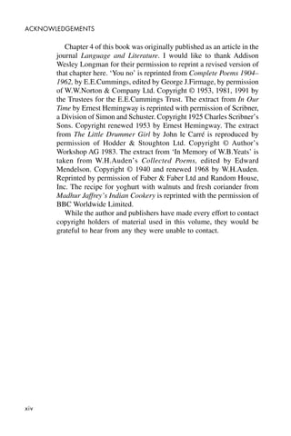 xiv
ACKNOWLEDGEMENTS
Chapter 4 of this book was originally published as an article in the
journal Language and Literature. I would like to thank Addison
Wesley Longman for their permission to reprint a revised version of
that chapter here. ‘You no’ is reprinted from Complete Poems 1904–
1962, by E.E.Cummings, edited by George J.Firmage, by permission
of W.W.Norton & Company Ltd. Copyright © 1953, 1981, 1991 by
the Trustees for the E.E.Cummings Trust. The extract from In Our
Time by Ernest Hemingway is reprinted with permission of Scribner,
a Division of Simon and Schuster. Copyright 1925 Charles Scribner’s
Sons. Copyright renewed 1953 by Ernest Hemingway. The extract
from The Little Drummer Girl by John le Carré is reproduced by
permission of Hodder & Stoughton Ltd. Copyright © Author’s
Workshop AG 1983. The extract from ‘In Memory of W.B.Yeats’ is
taken from W.H.Auden’s Collected Poems, edited by Edward
Mendelson. Copyright © 1940 and renewed 1968 by W.H.Auden.
Reprinted by permission of Faber & Faber Ltd and Random House,
Inc. The recipe for yoghurt with walnuts and fresh coriander from
Madhur Jaffrey’s Indian Cookery is reprinted with the permission of
BBC Worldwide Limited.
While the author and publishers have made every effort to contact
copyright holders of material used in this volume, they would be
grateful to hear from any they were unable to contact.
 
