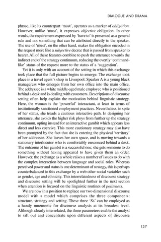 137
DIALOGUE AND DRAMA
phrase, like its counterpart ‘must’, operates as a marker of obligation.
However, unlike ‘must’, it expresses objective obligation. In other
words, the requirement expressed by ‘have to’ is presented as a general
rule and not something that can be attributed directly to the speaker.
The use of ‘must’, on the other hand, makes the obligation encoded in
the request more like a subjective decree that is passed from speaker to
hearer. All of these features combine to push the utterance towards the
indirect end of the strategy continuum, reducing the overtly ‘command-
like’ status of the request more to the status of a ‘suggestion’.
Yet it is only with an account of the setting in which this exchange
took place that the full picture begins to emerge. The exchange took
place in a travel agent’s shop in Liverpool. Speaker A is a young black
manageress who emerges from her own office into the main office.
The addressee is a white middle-aged male employee who is positioned
behind a desk and is dealing with customers. Descriptions of discourse
setting often help explain the motivation behind linguistic strategy.
Here, the woman is the ‘powerful’ interactant, at least in terms of
institutionally sanctioned employment practices. Nevertheless, in spite
of her status, she treads a cautious interactive path. In designing her
utterance, she avoids the higher risk ploys from further up the strategy
continuum, opting instead for an interactive gambit which appears less
direct and less coercive. This more cautionary strategy may also have
been prompted by the fact that she is entering the physical ‘territory’
of her addressee. She leaves her own space, and is moving towards a
stationary interlocutor who is comfortably ensconced behind a desk.
The outcome of her gambit is a successful one: she gets someone to do
something without having appeared to have given them an order.
However, the exchange as a whole raises a number of issues to do with
the complex interaction between language and social roles. Whereas
perceived power and status is one determinant of strategy, this is perhaps
counterbalanced in this exchange by a web other social variables such
as gender, age and ethnicity. This interrelatedness of discourse strategy
and discourse setting will be spotlighted further in the next section
when attention is focused on the linguistic routines of politeness.
We are now in a position to replace our two dimensional discourse
model with a model which comprises the three components:
structure, strategy and setting. These three ‘Ss’ can be employed as
a handy mnemonic for discourse analysis at its broadest level.
Although clearly interrelated, the three parameters enable the analyst
to sift out and concentrate upon different aspects of discourse
 