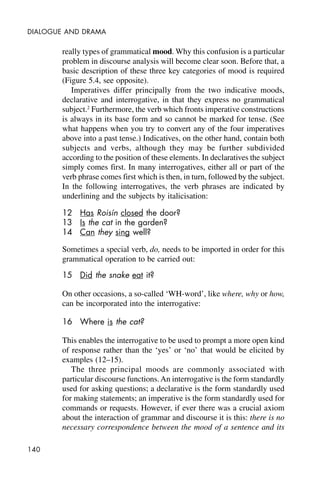 140
DIALOGUE AND DRAMA
really types of grammatical mood. Why this confusion is a particular
problem in discourse analysis will become clear soon. Before that, a
basic description of these three key categories of mood is required
(Figure 5.4, see opposite).
Imperatives differ principally from the two indicative moods,
declarative and interrogative, in that they express no grammatical
subject.2
Furthermore, the verb which fronts imperative constructions
is always in its base form and so cannot be marked for tense. (See
what happens when you try to convert any of the four imperatives
above into a past tense.) Indicatives, on the other hand, contain both
subjects and verbs, although they may be further subdivided
according to the position of these elements. In declaratives the subject
simply comes first. In many interrogatives, either all or part of the
verb phrase comes first which is then, in turn, followed by the subject.
In the following interrogatives, the verb phrases are indicated by
underlining and the subjects by italicisation:
12 Has Roisín closed the door?
13 Is the cat in the garden?
14 Can they sing well?
Sometimes a special verb, do, needs to be imported in order for this
grammatical operation to be carried out:
15 Did the snake eat it?
On other occasions, a so-called ‘WH-word’, like where, why or how,
can be incorporated into the interrogative:
16 Where is the cat?
This enables the interrogative to be used to prompt a more open kind
of response rather than the ‘yes’ or ‘no’ that would be elicited by
examples (12–15).
The three principal moods are commonly associated with
particular discourse functions. An interrogative is the form standardly
used for asking questions; a declarative is the form standardly used
for making statements; an imperative is the form standardly used for
commands or requests. However, if ever there was a crucial axiom
about the interaction of grammar and discourse it is this: there is no
necessary correspondence between the mood of a sentence and its
 