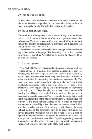 142
DIALOGUE AND DRAMA
29 That door is still open.
In fact, the same declarative sentence can carry a number of
discoursal functions depending on the intonation (rises or falls in
pitch) which it exhibits. Consider the following declarative:
30 You’ve had enough cake.
If uttered with a rising tone in the context of, say, a polite dinner
party, it can function either as an offer or as a genuine request for
information. Yet when uttered with a pronounced falling tone, by a
mother to a toddler, then it is clearly a command and it signals to the
youngster that she is out of luck!
Sometimes, we don’t even need to have a recognisable mood at all
to get things done in language. The following construction contains
no verb so it is moodless. Nevertheless, its request function would be
clear in any context:
31 The door, please.
This ‘lack of fit’ between form and function is an important strategy-
framing device in discourse. The strategy continuum, it may be
recalled, runs between the poles direct and indirect (see Figure 5.2,
above). The form-function asymmetry identified here provides a
valuable criterion for measuring this continuum systematically. The
most direct strategy will be one which draws on the mood type that is
standardly associated with a particular discourse function. For
example, a direct request will be one which employs an imperative
construction, as in ‘Open the window’. A less direct utterance will
employ an oblique grammatical form, such as the use of an
interrogative to make a request. This is precisely the tactic that is used
in the medial example on the strategy continuum: ‘Could you open the
window?’. The most indirect strategy of all is when an utterance
employs not only an oblique form, but also has no overt semantic link
with the ostensible purpose of the exchange. Notice how, in the most
indirect request on the continuum, there is no actual mention of the
service requested: ‘Goodness me, it’s hot in here!’ This is a kind of
optimal indirectness which is so opaque in character that it tests the
strategic nature of discourse to the limit. Explaining precisely how and
why speakers should choose to behave in so linguistically enigmatic a
fashion will be one of the main tasks of the next section.
 
