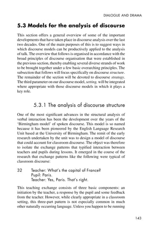 143
DIALOGUE AND DRAMA
5.3 Models for the analysis of discourse
This section offers a general overview of some of the important
developments that have taken place in discourse analysis over the last
two decades. One of the main purposes of this is to suggest ways in
which discourse models can be productively applied to the analysis
of talk. The overview that follows is organised in accordance with the
broad principles of discourse organisation that were established in
the previous section, thereby enabling several diverse strands of work
to be brought together under a few basic overarching principles. The
subsection that follows will focus specifically on discourse structure.
The remainder of the section will be devoted to discourse strategy.
The third parameter on our discourse model, setting, will be integrated
where appropriate with those discourse models in which it plays a
key role.
5.3.1 The analysis of discourse structure
One of the most significant advances in the structural analysis of
verbal interaction has been the development over the years of the
‘Birmingham model’ of spoken discourse. This model is so named
because it has been pioneered by the English Language Research
Unit based at the University of Birmingham. The remit of the early
research undertaken by the unit was to design a model of discourse
that could account for classroom discourse. The object was therefore
to isolate the exchange patterns that typified interaction between
teachers and pupils during lessons. It emerged in the course of the
research that exchange patterns like the following were typical of
classroom discourse:
32 Teacher: What’s the capital of France?
Pupil: Paris.
Teacher: Yes, Paris. That’s right.
This teaching exchange consists of three basic components: an
initiation by the teacher, a response by the pupil and some feedback
from the teacher. However, while clearly appropriate in a classroom
setting, this three-part pattern is not especially common in much
other naturally occurring language. Unless you happen to be running
 