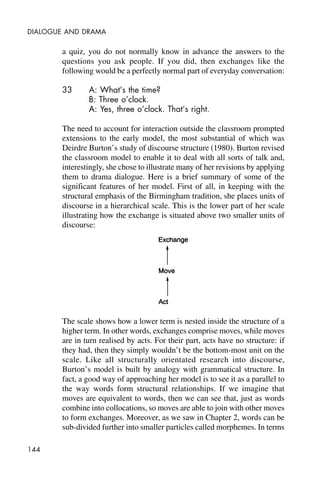 144
DIALOGUE AND DRAMA
a quiz, you do not normally know in advance the answers to the
questions you ask people. If you did, then exchanges like the
following would be a perfectly normal part of everyday conversation:
33 A: What’s the time?
B: Three o’clock.
A: Yes, three o’clock. That’s right.
The need to account for interaction outside the classroom prompted
extensions to the early model, the most substantial of which was
Deirdre Burton’s study of discourse structure (1980). Burton revised
the classroom model to enable it to deal with all sorts of talk and,
interestingly, she chose to illustrate many of her revisions by applying
them to drama dialogue. Here is a brief summary of some of the
significant features of her model. First of all, in keeping with the
structural emphasis of the Birmingham tradition, she places units of
discourse in a hierarchical scale. This is the lower part of her scale
illustrating how the exchange is situated above two smaller units of
discourse:
The scale shows how a lower term is nested inside the structure of a
higher term. In other words, exchanges comprise moves, while moves
are in turn realised by acts. For their part, acts have no structure: if
they had, then they simply wouldn’t be the bottom-most unit on the
scale. Like all structurally orientated research into discourse,
Burton’s model is built by analogy with grammatical structure. In
fact, a good way of approaching her model is to see it as a parallel to
the way words form structural relationships. If we imagine that
moves are equivalent to words, then we can see that, just as words
combine into collocations, so moves are able to join with other moves
to form exchanges. Moreover, as we saw in Chapter 2, words can be
sub-divided further into smaller particles called morphemes. In terms
 