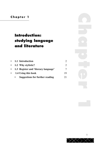 1
Chapter1
C h a p t e r 1
Introduction:
studying language
and literature
• 1.1 Introduction 2
• 1.2 Why stylistic? 2
• 1.3 Register and ‘literary language’ 7
• 1.4 Using this book 19
• Suggestions for further reading 21
 