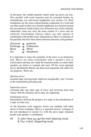 145
DIALOGUE AND DRAMA
of discourse, the smaller particles which make up moves are acts.
This parallel with word structure may be extended further by
reintroducing root and bound morphemes (see section 2.3). Root
morphemes are the main content-bearing component of a word and
can often stand on their own; bound morphemes are clustered around
the root and never stand on their own. Discourse acts can be similarly
subdivided: some acts carry the main content of a move and are
relatively freestanding whereas others can only operate in
combination with another more substantial act. Here is a summary of
the parallels that have been drawn between discourse and grammar:
discourse grammar
Exchange Collocation
Move Word
Act Morpheme
It is important to stress the centrality of the move as an interactive
unit. Moves are often coincidental with a speaker’s turn in
conversation and they also mark the transition points at which other
speakers are drawn to respond and react. Of the seven principal
moves identified by Burton, the three most important will suffice for
our purposes. These are:
Opening moves
essential topic-carrying items which are recognisably ‘new’ in terms
of the immediately preceding talk
Supporting moves
occurring after any other type of move and involving items that
concur with the initiatory moves they are supporting
Challenging moves
functioning to hold up the progress of a topic or the introduction of
a topic in some way
As the discourse scale suggests, moves can combine with other
moves to form exchanges. Here is a ‘question-answer’ exchange of
the sort introduced in section 5.2, with the move types indicated
beside each speaker’s contribution:
34 A: John! Have you got the time? (Opening move)
B: Four o’clock. (Supporting move)
 