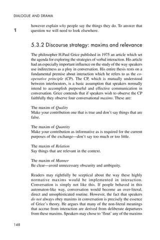 148
DIALOGUE AND DRAMA
however explain why people say the things they do. To answer that
question we will need to look elsewhere.
5.3.2 Discourse strategy: maxims and relevance
The philosopher H.Paul Grice published in 1975 an article which set
the agenda for exploring the strategies of verbal interaction. His article
had an especially important influence on the study of the way speakers
use indirectness as a ploy in conversation. His entire thesis rests on a
fundamental premise about interaction which he refers to as the co-
operative principle (CP). The CP, which is mutually understood
between interlocutors, is a basic assumption that speakers normally
intend to accomplish purposeful and effective communication in
conversation. Grice contends that if speakers wish to observe the CP
faithfully they observe four conversational maxims. These are:
The maxim of Quality
Make your contribution one that is true and don’t say things that are
false.
The maxim of Quantity
Make your contribution as informative as is required for the current
purposes of the exchange—don’t say too much or too little.
The maxim of Relation
Say things that are relevant in the context.
The maxim of Manner
Be clear—avoid unnecessary obscurity and ambiguity.
Readers may rightfully be sceptical about the way these highly
normative maxims would be implemented in interaction.
Conversation is simply not like this. If people behaved in this
automaton-like way, conversation would become an over-literal,
direct and unsophisticated routine. However, the fact that speakers
do not always obey maxims in conversation is precisely the essence
of Grice’s theory. He argues that many of the non-literal meanings
that accrue from interaction are derived from deliberate departures
from these maxims. Speakers may chose to ‘flout’ any of the maxims
¶
 