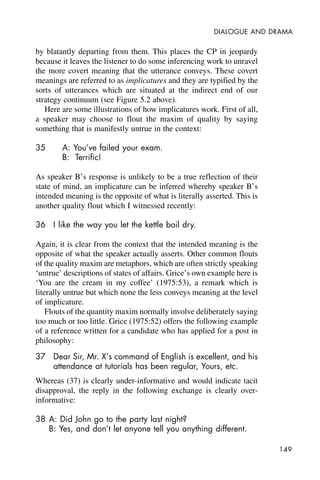 149
DIALOGUE AND DRAMA
by blatantly departing from them. This places the CP in jeopardy
because it leaves the listener to do some inferencing work to unravel
the more covert meaning that the utterance conveys. These covert
meanings are referred to as implicatures and they are typified by the
sorts of utterances which are situated at the indirect end of our
strategy continuum (see Figure 5.2 above).
Here are some illustrations of how implicatures work. First of all,
a speaker may choose to flout the maxim of quality by saying
something that is manifestly untrue in the context:
35 A: You’ve failed your exam.
B: Terrific!
As speaker B’s response is unlikely to be a true reflection of their
state of mind, an implicature can be inferred whereby speaker B’s
intended meaning is the opposite of what is literally asserted. This is
another quality flout which I witnessed recently:
36 I like the way you let the kettle boil dry.
Again, it is clear from the context that the intended meaning is the
opposite of what the speaker actually asserts. Other common flouts
of the quality maxim are metaphors, which are often strictly speaking
‘untrue’ descriptions of states of affairs. Grice’s own example here is
‘You are the cream in my coffee’ (1975:53), a remark which is
literally untrue but which none the less conveys meaning at the level
of implicature.
Flouts of the quantity maxim normally involve deliberately saying
too much or too little. Grice (1975:52) offers the following example
of a reference written for a candidate who has applied for a post in
philosophy:
37 Dear Sir, Mr. X’s command of English is excellent, and his
attendance at tutorials has been regular, Yours, etc.
Whereas (37) is clearly under-informative and would indicate tacit
disapproval, the reply in the following exchange is clearly over-
informative:
38 A: Did John go to the party last night?
B: Yes, and don’t let anyone tell you anything different.
 