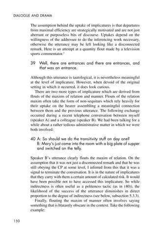 150
DIALOGUE AND DRAMA
The assumption behind the uptake of implicatures is that departures
from maximal efficiency are strategically motivated and are not just
aberrant or purposeless bits of discourse. Uptakes depend on the
willingness of the addressee to do the inferencing work necessary,
otherwise the utterance may be left looking like a disconnected
remark. Here is an attempt at a quantity flout made by a television
sports commentator.3
39 Well, there are entrances and there are entrances, and
that was an entrance.
Although this utterance is tautological, it is nevertheless meaningful
at the level of implicature. However, when devoid of the original
setting in which it occurred, it does look curious.
There are two more types of implicature which are derived from
flouts of the maxims of relation and manner. Flouts of the relation
maxim often take the form of non-sequiturs which rely heavily for
their uptake on the hearer assembling a meaningful connection
between them and the previous utterance. The following exchange
occurred during a recent telephone conversation between myself
(speaker A) and a colleague (speaker B). We had been talking for a
while about a rather tedious administrative matter in which we were
both involved:
40 A: So should we do the transitivity stuff on day one?
B: Mary’s just come into the room with a big plate of supper
and switched on the telly.
Speaker B’s utterance clearly flouts the maxim of relation. On the
assumption that it was not just a disconnected remark and that he was
still obeying the CP at some level, I inferred from this that it was a
signal to terminate the conversation. It is in the nature of implicatures
that they carry with them a certain amount of calculated risk. It would
have been possible not to have accessed this implicature. So while
indirectness is often useful as a politeness tactic (as in (40)), the
likelihood of the success of the utterance diminishes in direct
proportion to the degree of indirectness (see below, subsection 5.3.3).
Finally, flouting the maxim of manner often involves saying
something that is blatantly obscure in the context. Take the following
example:
 