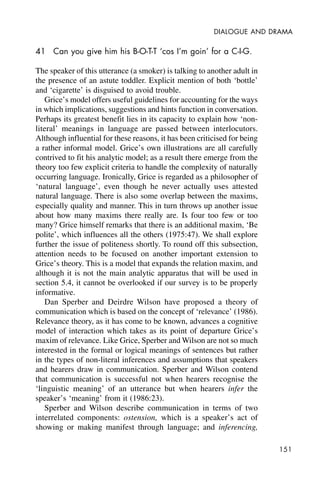 151
DIALOGUE AND DRAMA
41 Can you give him his B-O-T-T ‘cos I’m goin’ for a C-I-G.
The speaker of this utterance (a smoker) is talking to another adult in
the presence of an astute toddler. Explicit mention of both ‘bottle’
and ‘cigarette’ is disguised to avoid trouble.
Grice’s model offers useful guidelines for accounting for the ways
in which implications, suggestions and hints function in conversation.
Perhaps its greatest benefit lies in its capacity to explain how ‘non-
literal’ meanings in language are passed between interlocutors.
Although influential for these reasons, it has been criticised for being
a rather informal model. Grice’s own illustrations are all carefully
contrived to fit his analytic model; as a result there emerge from the
theory too few explicit criteria to handle the complexity of naturally
occurring language. Ironically, Grice is regarded as a philosopher of
‘natural language’, even though he never actually uses attested
natural language. There is also some overlap between the maxims,
especially quality and manner. This in turn throws up another issue
about how many maxims there really are. Is four too few or too
many? Grice himself remarks that there is an additional maxim, ‘Be
polite’, which influences all the others (1975:47). We shall explore
further the issue of politeness shortly. To round off this subsection,
attention needs to be focused on another important extension to
Grice’s theory. This is a model that expands the relation maxim, and
although it is not the main analytic apparatus that will be used in
section 5.4, it cannot be overlooked if our survey is to be properly
informative.
Dan Sperber and Deirdre Wilson have proposed a theory of
communication which is based on the concept of ‘relevance’ (1986).
Relevance theory, as it has come to be known, advances a cognitive
model of interaction which takes as its point of departure Grice’s
maxim of relevance. Like Grice, Sperber and Wilson are not so much
interested in the formal or logical meanings of sentences but rather
in the types of non-literal inferences and assumptions that speakers
and hearers draw in communication. Sperber and Wilson contend
that communication is successful not when hearers recognise the
‘linguistic meaning’ of an utterance but when hearers infer the
speaker’s ‘meaning’ from it (1986:23).
Sperber and Wilson describe communication in terms of two
interrelated components: ostension, which is a speaker’s act of
showing or making manifest through language; and inferencing,
 