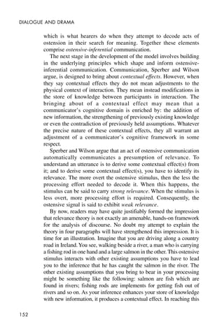 152
DIALOGUE AND DRAMA
which is what hearers do when they attempt to decode acts of
ostension in their search for meaning. Together these elements
comprise ostensive-inferential communication.
The next stage in the development of the model involves building
in the underlying principles which shape and inform ostensive-
inferential communication. Communication, Sperber and Wilson
argue, is designed to bring about contextual effects. However, when
they say contextual effects they do not mean adjustments to the
physical context of interaction. They mean instead modifications in
the store of knowledge between participants in interaction. The
bringing about of a contextual effect may mean that a
communicator’s cognitive domain is enriched by: the addition of
new information, the strengthening of previously existing knowledge
or even the contradiction of previously held assumptions. Whatever
the precise nature of these contextual effects, they all warrant an
adjustment of a communicator’s cognitive framework in some
respect.
Sperber and Wilson argue that an act of ostensive communication
automatically communicates a presumption of relevance. To
understand an utterance is to derive some contextual effect(s) from
it; and to derive some contextual effect(s), you have to identify its
relevance. The more overt the ostensive stimulus, then the less the
processing effort needed to decode it. When this happens, the
stimulus can be said to carry strong relevance. When the stimulus is
less overt, more processing effort is required. Consequently, the
ostensive signal is said to exhibit weak relevance.
By now, readers may have quite justifiably formed the impression
that relevance theory is not exactly an amenable, hands-on framework
for the analysis of discourse. No doubt my attempt to explain the
theory in four paragraphs will have strengthened this impression. It is
time for an illustration. Imagine that you are driving along a country
road in Ireland.You see, walking beside a river, a man who is carrying
a fishing rod in one hand and a large salmon in the other. This ostensive
stimulus interacts with other existing assumptions you have to lead
you to the inference that he has caught the salmon in the river. The
other existing assumptions that you bring to bear in your processing
might be something like the following: salmon are fish which are
found in rivers; fishing rods are implements for getting fish out of
rivers and so on. As your inference enhances your store of knowledge
with new information, it produces a contextual effect. In reaching this
 