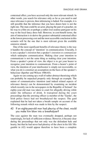 153
DIALOGUE AND DRAMA
contextual effect, you have accessed only the most relevant stimuli. In
other words, you search for relevance only as far as you need to and
once relevance is proven, then inferencing is halted. For example, it is
still possible that the inference that you have drawn here is not the
right one. The man could be an actor, playing the part of a poacher, on
his way to a film set; or perhaps a rather over-zealous partygoer on his
way to the local fancy dress ball. However, in cost-benefit terms, the
aim of interaction is to derive the greatest substantial contextual effect
at the lowest processing cost and the most accessible conclusion in this
scenario will be the one that is most relevant given the available
ostensive stimuli.
One of the most significant benefits of relevance theory is the way
it handles the concept of ‘intention’ in communication. Crucially, it
is not a speaker’s intention but a speaker’s intention to communicate
which underpins communication. Making clear your intention to
communicate is not the same thing as making clear your intention.
From a speaker’s point of view, the object is to get your hearer to
recognise your intention to communicate. From a hearer’s point of
view, the intention of your interlocutor is simply not recoverable, so
what you do is construct an assumption on the basis of the speaker’s
behaviour (Sperber and Wilson 1986:65).
Again we are coming up a wall of rather abstract theorising which
can probably be unpacked properly only through an example. The
nature of communicative intention (and indeed related aspects of
relevance theory) can be demonstrated by examining an incident
which recently ran in the newspapers in the Republic of Ireland.4
An
eighty-year-old man was taken to court for allegedly driving while
under the influence of drink. It transpired during the court
proceedings that the arresting officer (a member of the ‘Gardai’, the
Irish police force) had not breathalysed the suspect. The gard
explained that he had not taken a breath sample on account of the
following remark which was made to him by the suspect:
42 If an eighty-year-old man had pleurisy of the chest, would
you make him blow into a breathalyser?
The case against the man was eventually dropped, perhaps not
surprisingly, for lack of sufficient evidence. However, it became clear
during the proceedings that not only was the defendant hale and
hearty, but that he had never had pleurisy of the chest in his life! His
gambit in (42) would appear therefore to have been a complete
 