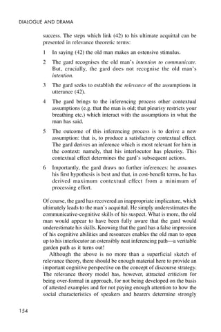 154
DIALOGUE AND DRAMA
success. The steps which link (42) to his ultimate acquittal can be
presented in relevance theoretic terms:
1 In saying (42) the old man makes an ostensive stimulus.
2 The gard recognises the old man’s intention to communicate.
But, crucially, the gard does not recognise the old man’s
intention.
3 The gard seeks to establish the relevance of the assumptions in
utterance (42).
4 The gard brings to the inferencing process other contextual
assumptions (e.g. that the man is old; that pleurisy restricts your
breathing etc.) which interact with the assumptions in what the
man has said.
5 The outcome of this inferencing process is to derive a new
assumption: that is, to produce a satisfactory contextual effect.
The gard derives an inference which is most relevant for him in
the context: namely, that his interlocutor has pleurisy. This
contextual effect determines the gard’s subsequent actions.
6 Importantly, the gard draws no further inferences: he assumes
his first hypothesis is best and that, in cost-benefit terms, he has
derived maximum contextual effect from a minimum of
processing effort.
Of course, the gard has recovered an inappropriate implicature, which
ultimately leads to the man’s acquittal. He simply underestimates the
communicative-cognitive skills of his suspect. What is more, the old
man would appear to have been fully aware that the gard would
underestimate his skills. Knowing that the gard has a false impression
of his cognitive abilities and resources enables the old man to open
up to his interlocutor an ostensibly neat inferencing path—a veritable
garden path as it turns out!
Although the above is no more than a superficial sketch of
relevance theory, there should be enough material here to provide an
important cognitive perspective on the concept of discourse strategy.
The relevance theory model has, however, attracted criticism for
being over-formal in approach, for not being developed on the basis
of attested examples and for not paying enough attention to how the
social characteristics of speakers and hearers determine strongly
 