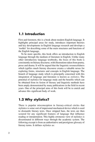 2
1.1 Introduction
First and foremost, this is a book about modern English language. It
highlights principal areas for study, introduces important theories
and key developments in English language research and develops a
‘toolkit’ for describing some of the main structures and functions of
the English language.
To be more specific, this book offers an introduction to English
language through the medium of literature in English. Unlike many
other introductory language textbooks, the focus of this book is
consistently on literary discourse, with illustrations taken from poetry,
prose and drama. It will be argued that the linguistic resourcefulness
which typifies much literary discourse creates a valuable nexus for
exploring forms, structures and concepts in English language. The
branch of language study which is principally concerned with this
integration of language and literature is known as stylistics. The
potential of stylistics for language study and the benefits which can
be obtained from its fusion of literary and linguistic methods have
been amply demonstrated by many publications in the field in recent
years. One of the principal aims of this book will be to enrich and
advance this significant body of work.
1.2 Why stylistics?
There is popular misconception in literary-critical circles that
stylistics is some sort of impersonal mechanical device which is used
to dismantle literary texts. Once stripped bare, the texts are then
scoured for any significant features of language that influence
reading or interpretation. This highly erroneous view of stylistics is
disseminated in different ways through the academic system. The
following excerpt is from an authoritative and prestigious glossary of
literary terms. It defines stylistics as:
 