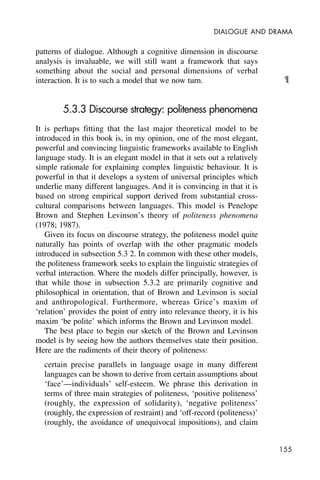 155
DIALOGUE AND DRAMA
patterns of dialogue. Although a cognitive dimension in discourse
analysis is invaluable, we will still want a framework that says
something about the social and personal dimensions of verbal
interaction. It is to such a model that we now turn.
5.3.3 Discourse strategy: politeness phenomena
It is perhaps fitting that the last major theoretical model to be
introduced in this book is, in my opinion, one of the most elegant,
powerful and convincing linguistic frameworks available to English
language study. It is an elegant model in that it sets out a relatively
simple rationale for explaining complex linguistic behaviour. It is
powerful in that it develops a system of universal principles which
underlie many different languages. And it is convincing in that it is
based on strong empirical support derived from substantial cross-
cultural comparisons between languages. This model is Penelope
Brown and Stephen Levinson’s theory of politeness phenomena
(1978; 1987).
Given its focus on discourse strategy, the politeness model quite
naturally has points of overlap with the other pragmatic models
introduced in subsection 5.3 2. In common with these other models,
the politeness framework seeks to explain the linguistic strategies of
verbal interaction. Where the models differ principally, however, is
that while those in subsection 5.3.2 are primarily cognitive and
philosophical in orientation, that of Brown and Levinson is social
and anthropological. Furthermore, whereas Grice’s maxim of
‘relation’ provides the point of entry into relevance theory, it is his
maxim ‘be polite’ which informs the Brown and Levinson model.
The best place to begin our sketch of the Brown and Levinson
model is by seeing how the authors themselves state their position.
Here are the rudiments of their theory of politeness:
certain precise parallels in language usage in many different
languages can be shown to derive from certain assumptions about
‘face’—individuals’ self-esteem. We phrase this derivation in
terms of three main strategies of politeness, ‘positive politeness’
(roughly, the expression of solidarity), ‘negative politeness’
(roughly, the expression of restraint) and ‘off-record (politeness)’
(roughly, the avoidance of unequivocal impositions), and claim
¶
 