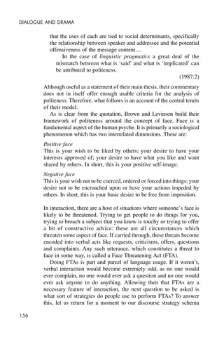 156
DIALOGUE AND DRAMA
that the uses of each are tied to social determinants, specifically
the relationship between speaker and addressee and the potential
offensiveness of the message content…
In the case of linguistic pragmatics a great deal of the
mismatch between what is ‘said’ and what is ‘implicated’ can
be attributed to politeness.
(1987:2)
Although useful as a statement of their main thesis, their commentary
does not in itself offer enough usable criteria for the analysis of
politeness. Therefore, what follows is an account of the central tenets
of their model.
As is clear from the quotation, Brown and Levinson build their
framework of politeness around the concept of face. Face is a
fundamental aspect of the human psyche. It is primarily a sociological
phenomenon which has two interrelated dimensions. These are:
Positive face
This is your wish to be liked by others; your desire to have your
interests approved of; your desire to have what you like and want
shared by others. In short, this is your positive self-image.
Negative face
This is your wish not to be coerced, ordered or forced into things; your
desire not to be encroached upon or have your actions impeded by
others. In short, this is your basic desire to be free from imposition.
In interaction, there are a host of situations where someone’s face is
likely to be threatened. Trying to get people to do things for you,
trying to broach a subject that you know is touchy or trying to offer
a bit of constructive advice: these are all circumstances which
threaten some aspect of face. If carried through, these threats become
encoded into verbal acts like requests, criticisms, offers, questions
and complaints. Any such utterance, which constitutes a threat to
face in some way, is called a Face Threatening Act (FTA).
Doing FTAs is part and parcel of language usage. If it weren’t,
verbal interaction would become extremely odd, as no one would
ever complain, no one would ever ask a question and no one would
ever ask anyone to do anything. Allowing then that FTAs are a
necessary feature of interaction, the next question to be asked is
what sort of strategies do people use to perform FTAs? To answer
this, let us return for a moment to our discourse strategy schema
 