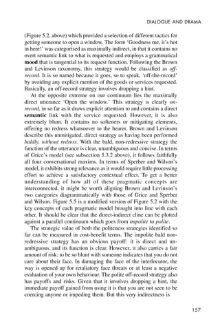 157
DIALOGUE AND DRAMA
(Figure 5.2, above) which provided a selection of different tactics for
getting someone to open a window. The form ‘Goodness me, it’s hot
in here!’ was categorised as maximally indirect, in that it contains no
overt semantic link to what is requested and employs a grammatical
mood that is tangential to its request function. Following the Brown
and Levinson taxonomy, this strategy would be classified as off-
record. It is so named because it goes, so to speak, ‘off-the-record’
by avoiding any explicit mention of the goods or services requested.
Basically, an off-record strategy involves dropping a hint.
At the opposite extreme on our continuum lies the maximally
direct utterance ‘Open the window.’ This strategy is clearly on-
record, in so far as it draws explicit attention to and contains a direct
semantic link with the service requested. However, it is also
extremely blunt. It contains no softeners or mitigating elements,
offering no redress whatsoever to the hearer. Brown and Levinson
describe this unmitigated, direct strategy as having been performed
baldly, without redress. With the bald, non-redressive strategy the
function of the utterance is clear, unambiguous and concise. In terms
of Grice’s model (see subsection 5.3.2 above), it follows faithfully
all four conversational maxims. In terms of Sperber and Wilson’s
model, it exhibits strong relevance as it would require little processing
effort to achieve a satisfactory contextual effect. To get a better
understanding of how all of these pragmatic concepts are
interconnected, it might be worth aligning Brown and Levinson’s
two categories diagrammatically with those of Grice and Sperber
and Wilson. Figure 5.5 is a modified version of Figure 5.2 with the
key concepts of each pragmatic model brought into line with each
other. It should be clear that the direct-indirect cline can be plotted
against a parallel continuum which goes from impolite to polite.
The strategic value of both the politeness strategies identified so
far can be measured in cost-benefit terms. The impolite bald non-
redressive strategy has an obvious payoff: it is direct and un-
ambiguous, and its function is clear. However, it also carries a fair
amount of risk: to be so blunt with someone indicates that you do not
care about their face. In damaging the face of the interlocutor, the
way is opened up for retaliatory face threats or at least a negative
evaluation of your own behaviour. The polite off-record strategy also
has payoffs and risks. Given that it involves dropping a hint, the
immediate payoff gained from using it is that you are not seen to be
coercing anyone or impeding them. But this very indirectness is
 
