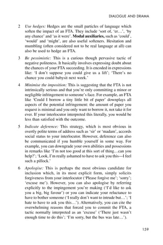 159
DIALOGUE AND DRAMA
2 Use hedges: Hedges are the small particles of language which
soften the impact of an FTA. They include ‘sort of, ‘er…’, ‘by
any chance’ and ‘as it were’. Modal auxiliaries, such as ‘could’,
‘would’ and ‘might’, are also useful softeners. Hesitation and
mumbling (often considered not to be real language at all) can
also be used to hedge an FTA.
3 Be pessimistic: This is a curious though pervasive tactic of
negative politeness. It basically involves expressing doubt about
the chances of your FTA succeeding. It is encoded in expressions
like: ‘I don’t suppose you could give us a lift’; ‘There’s no
chance you could babysit next week.’
4 Minimise the imposition: This is suggesting that the FTA is not
intrinsically serious and that you’re only committing a minor or
negligible infringement to someone’s face. For example, an FTA
like ‘Could I borrow a tiny little bit of paper’ downplays all
aspects of the potential infringement: the amount of paper you
request is minimal and you only want to borrow it, not take it for
ever. If your interlocutor interpreted this literally, you would be
less than satisfied with the outcome.
5 Indicate deference: This strategy, which is most obvious in
overtly polite terms of address such as ‘sir’ or ‘madam’, accords
social status to your interlocutor. However, deference can also
be communicated if you humble yourself in some way. For
example, you can downgrade your own abilities and possessions
in remarks like ‘I’m not too good at this sort of thing…can you
help?’; ‘Look, I’m really ashamed to have to ask you this—I feel
such a pillock.’
6 Apologise: This is perhaps the most obvious candidate for
inclusion which, in its most explicit form, simply solicits
forgiveness from your interlocutor (‘Please forgive me’; ‘sorry’;
‘excuse me’). However, you can also apologise by referring
explicitly to the impingement you’re making (‘I’d like to ask
you a big, big favour’) or you can indicate your reluctance to
have to bother someone (‘I really don’t want to intrude but…’; ‘I
hate to have to ask you this…’). Alternatively, you can cite the
overwhelming reasons that forced you to commit the FTA, a
tactic normally interpreted as an ‘excuse’ (‘There just wasn’t
enough time to do this’; ‘I’m sorry, but the bus was late…’).
 