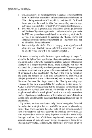 160
DIALOGUE AND DRAMA
7 Impersonalise: This means removing references to yourself from
the FTA. It is often a feature of official correspondence where an
FTA is being committed (‘It would be desirable if…’). Plural
forms can also be used for this function as they remove any
individual responsibility for the FTA (‘We regret to inform you’).
8 State the FTA as a general rule: This allows you to get yourself
‘off the hook’ by asserting that the conditions that led you to do
the FTA are general ones and therefore not directly attributable
to you. It is characterised by remarks like ‘Look, you’re not
supposed to smoke in this compartment’ or ‘Textbooks must not
be taken into the examination.’
9 Acknowledge the debt: This is simply a straightforward
admission in a FTA that you are indebted to someone (‘I’ll never
be able to repay you’; ‘I’ll be eternally grateful’).
It is worth reviewing briefly the travel agent exchange (example 5,
above) in the light of this classification of negative politeness.Attention
was given earlier to how the manageress exploits a cluster of linguistic
strategies in a single discourse move. These strategies can now be
accounted for systematically within the present model. The manageress
employs a number of key negative politeness markers in the execution
of her request to her interlocutor. She hedges the FTA by hesitating
and using the particle ‘er’. She uses indirectness by employing an
oblique grammatical form (a declarative) that is tangential to the
discourse function. She impersonates the FTA by removing any
reference to her own responsibility for producing it. She states the
FTA as a general rule suggesting that the conditions incumbent on her
addressee are external ones and not attributable to her. All this is
supplemented with the word ‘please’, which is not only an obvious
marker of politeness but also acts as a ‘force disambiguator’. It is often
tagged on to an utterance to make sure that its request function will be
understood.
Up to now, we have considered only threats to negative face and
the redressive strategies that are available to speakers when doing
these FTAs. There remains the other side of our persona, positive
face, which reflects our basic desire to be approved of by others. As
with negative face, there are many linguistic acts which intrinsically
damage positive face. Criticisms, reprimands, complaints and
accusations are all quite obviously threats to a person’s desire to be
liked and appreciated. Similarly, the mention of irreverent or taboo
 