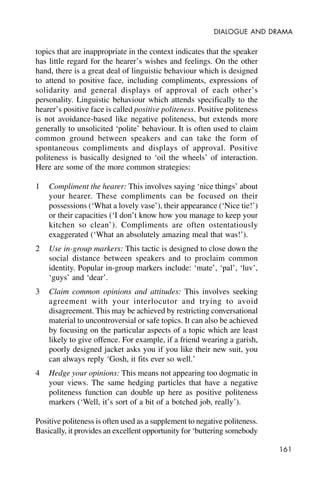 161
DIALOGUE AND DRAMA
topics that are inappropriate in the context indicates that the speaker
has little regard for the hearer’s wishes and feelings. On the other
hand, there is a great deal of linguistic behaviour which is designed
to attend to positive face, including compliments, expressions of
solidarity and general displays of approval of each other’s
personality. Linguistic behaviour which attends specifically to the
hearer’s positive face is called positive politeness. Positive politeness
is not avoidance-based like negative politeness, but extends more
generally to unsolicited ‘polite’ behaviour. It is often used to claim
common ground between speakers and can take the form of
spontaneous compliments and displays of approval. Positive
politeness is basically designed to ‘oil the wheels’ of interaction.
Here are some of the more common strategies:
1 Compliment the hearer: This involves saying ‘nice things’ about
your hearer. These compliments can be focused on their
possessions (‘What a lovely vase’), their appearance (‘Nice tie!’)
or their capacities (‘I don’t know how you manage to keep your
kitchen so clean’). Compliments are often ostentatiously
exaggerated (‘What an absolutely amazing meal that was!’).
2 Use in-group markers: This tactic is designed to close down the
social distance between speakers and to proclaim common
identity. Popular in-group markers include: ‘mate’, ‘pal’, ‘luv’,
‘guys’ and ‘dear’.
3 Claim common opinions and attitudes: This involves seeking
agreement with your interlocutor and trying to avoid
disagreement. This may be achieved by restricting conversational
material to uncontroversial or safe topics. It can also be achieved
by focusing on the particular aspects of a topic which are least
likely to give offence. For example, if a friend wearing a garish,
poorly designed jacket asks you if you like their new suit, you
can always reply ‘Gosh, it fits ever so well.’
4 Hedge your opinions: This means not appearing too dogmatic in
your views. The same hedging particles that have a negative
politeness function can double up here as positive politeness
markers (‘Well, it’s sort of a bit of a botched job, really’).
Positive politeness is often used as a supplement to negative politeness.
Basically, it provides an excellent opportunity for ‘buttering somebody
 