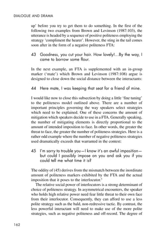 162
DIALOGUE AND DRAMA
up’ before you try to get them to do something. In the first of the
following two examples from Brown and Levinson (1987:103), the
utterance is headed by a sequence of positive politeness employing the
strategy ‘compliment the hearer’. However, the sting in the tail comes
soon after in the form of a negative politeness FTA:
43 Goodness, you cut your hair. How lovely!…By the way, I
came to borrow some flour.
In the next example, an FTA is supplemented with an in-group
marker (‘mate’) which Brown and Levinson (1987:108) argue is
designed to close down the social distance between the interactants:
44 Here mate, I was keeping that seat for a friend of mine.
I would like now to close this subsection by doing a little ‘fine tuning’
to the politeness model outlined above. There are a number of
important principles governing the way speakers select strategies
which need to be explained. One of these concerns the amount of
mitigation which speakers decide to use in a FTA. Generally speaking,
the number of mitigating elements is directly proportional to the
amount of intended imposition to face. In other words, the greater the
threat to face, the greater the number of politeness strategies. Here is a
rather odd example where the number of negative politeness strategies
used dramatically exceeds that warranted in the context:
45 I’m sorry to trouble you—I know it’s an awful imposition—
but could I possibly impose on you and ask you if you
could tell me what time it is?
The oddity of (45) derives from the mismatch between the inordinate
amount of politeness markers exhibited by the FTA and the actual
imposition that it poses to the interlocutor.5
The relative social power of interlocutors is a strong determinant of
choice of politeness strategy. In asymmetrical encounters, the speaker
who holds high relative power need fear little threat to their own face
from their interlocutor. Consequently, they can afford to use a less
polite strategy such as the bald, non-redressive tactic. By contrast, the
less powerful interactant will need to make use of the more polite
strategies, such as negative politeness and off-record. The degree of
 