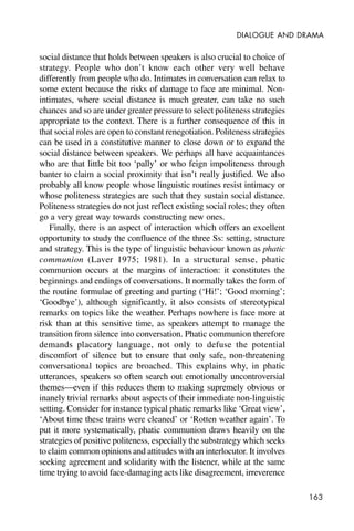 163
DIALOGUE AND DRAMA
social distance that holds between speakers is also crucial to choice of
strategy. People who don’t know each other very well behave
differently from people who do. Intimates in conversation can relax to
some extent because the risks of damage to face are minimal. Non-
intimates, where social distance is much greater, can take no such
chances and so are under greater pressure to select politeness strategies
appropriate to the context. There is a further consequence of this in
that social roles are open to constant renegotiation. Politeness strategies
can be used in a constitutive manner to close down or to expand the
social distance between speakers. We perhaps all have acquaintances
who are that little bit too ‘pally’ or who feign impoliteness through
banter to claim a social proximity that isn’t really justified. We also
probably all know people whose linguistic routines resist intimacy or
whose politeness strategies are such that they sustain social distance.
Politeness strategies do not just reflect existing social roles; they often
go a very great way towards constructing new ones.
Finally, there is an aspect of interaction which offers an excellent
opportunity to study the confluence of the three Ss: setting, structure
and strategy. This is the type of linguistic behaviour known as phatic
communion (Laver 1975; 1981). In a structural sense, phatic
communion occurs at the margins of interaction: it constitutes the
beginnings and endings of conversations. It normally takes the form of
the routine formulae of greeting and parting (‘Hi!’; ‘Good morning’;
‘Goodbye’), although significantly, it also consists of stereotypical
remarks on topics like the weather. Perhaps nowhere is face more at
risk than at this sensitive time, as speakers attempt to manage the
transition from silence into conversation. Phatic communion therefore
demands placatory language, not only to defuse the potential
discomfort of silence but to ensure that only safe, non-threatening
conversational topics are broached. This explains why, in phatic
utterances, speakers so often search out emotionally uncontroversial
themes—even if this reduces them to making supremely obvious or
inanely trivial remarks about aspects of their immediate non-linguistic
setting. Consider for instance typical phatic remarks like ‘Great view’,
‘About time these trains were cleaned’ or ‘Rotten weather again’. To
put it more systematically, phatic communion draws heavily on the
strategies of positive politeness, especially the substrategy which seeks
to claim common opinions and attitudes with an interlocutor. It involves
seeking agreement and solidarity with the listener, while at the same
time trying to avoid face-damaging acts like disagreement, irreverence
 