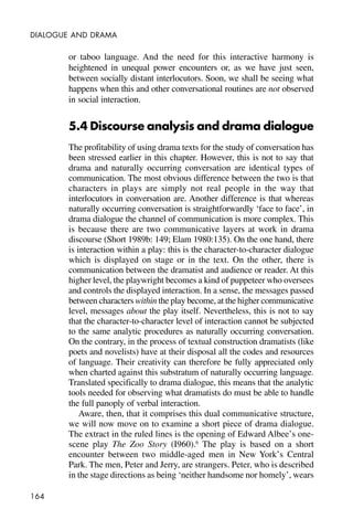 164
DIALOGUE AND DRAMA
or taboo language. And the need for this interactive harmony is
heightened in unequal power encounters or, as we have just seen,
between socially distant interlocutors. Soon, we shall be seeing what
happens when this and other conversational routines are not observed
in social interaction.
5.4 Discourse analysis and drama dialogue
The profitability of using drama texts for the study of conversation has
been stressed earlier in this chapter. However, this is not to say that
drama and naturally occurring conversation are identical types of
communication. The most obvious difference between the two is that
characters in plays are simply not real people in the way that
interlocutors in conversation are. Another difference is that whereas
naturally occurring conversation is straightforwardly ‘face to face’, in
drama dialogue the channel of communication is more complex. This
is because there are two communicative layers at work in drama
discourse (Short 1989b: 149; Elam 1980:135). On the one hand, there
is interaction within a play: this is the character-to-character dialogue
which is displayed on stage or in the text. On the other, there is
communication between the dramatist and audience or reader. At this
higher level, the playwright becomes a kind of puppeteer who oversees
and controls the displayed interaction. In a sense, the messages passed
between characters within the play become, at the higher communicative
level, messages about the play itself. Nevertheless, this is not to say
that the character-to-character level of interaction cannot be subjected
to the same analytic procedures as naturally occurring conversation.
On the contrary, in the process of textual construction dramatists (like
poets and novelists) have at their disposal all the codes and resources
of language. Their creativity can therefore be fully appreciated only
when charted against this substratum of naturally occurring language.
Translated specifically to drama dialogue, this means that the analytic
tools needed for observing what dramatists do must be able to handle
the full panoply of verbal interaction.
Aware, then, that it comprises this dual communicative structure,
we will now move on to examine a short piece of drama dialogue.
The extract in the ruled lines is the opening of Edward Albee’s one-
scene play The Zoo Story (I960).6
The play is based on a short
encounter between two middle-aged men in New York’s Central
Park. The men, Peter and Jerry, are strangers. Peter, who is described
in the stage directions as being ‘neither handsome nor homely’, wears
 