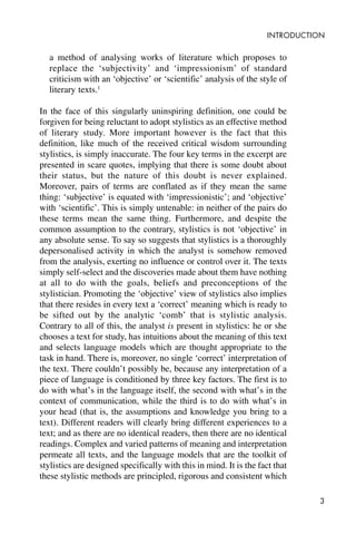 3
INTRODUCTION
a method of analysing works of literature which proposes to
replace the ‘subjectivity’ and ‘impressionism’ of standard
criticism with an ‘objective’ or ‘scientific’ analysis of the style of
literary texts.1
In the face of this singularly uninspiring definition, one could be
forgiven for being reluctant to adopt stylistics as an effective method
of literary study. More important however is the fact that this
definition, like much of the received critical wisdom surrounding
stylistics, is simply inaccurate. The four key terms in the excerpt are
presented in scare quotes, implying that there is some doubt about
their status, but the nature of this doubt is never explained.
Moreover, pairs of terms are conflated as if they mean the same
thing: ‘subjective’ is equated with ‘impressionistic’; and ‘objective’
with ‘scientific’. This is simply untenable: in neither of the pairs do
these terms mean the same thing. Furthermore, and despite the
common assumption to the contrary, stylistics is not ‘objective’ in
any absolute sense. To say so suggests that stylistics is a thoroughly
depersonalised activity in which the analyst is somehow removed
from the analysis, exerting no influence or control over it. The texts
simply self-select and the discoveries made about them have nothing
at all to do with the goals, beliefs and preconceptions of the
stylistician. Promoting the ‘objective’ view of stylistics also implies
that there resides in every text a ‘correct’ meaning which is ready to
be sifted out by the analytic ‘comb’ that is stylistic analysis.
Contrary to all of this, the analyst is present in stylistics: he or she
chooses a text for study, has intuitions about the meaning of this text
and selects language models which are thought appropriate to the
task in hand. There is, moreover, no single ‘correct’ interpretation of
the text. There couldn’t possibly be, because any interpretation of a
piece of language is conditioned by three key factors. The first is to
do with what’s in the language itself, the second with what’s in the
context of communication, while the third is to do with what’s in
your head (that is, the assumptions and knowledge you bring to a
text). Different readers will clearly bring different experiences to a
text; and as there are no identical readers, then there are no identical
readings. Complex and varied patterns of meaning and interpretation
permeate all texts, and the language models that are the toolkit of
stylistics are designed specifically with this in mind. It is the fact that
these stylistic methods are principled, rigorous and consistent which
 