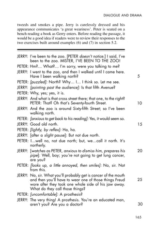 165
DIALOGUE AND DRAMA
tweeds and smokes a pipe. Jerry is carelessly dressed and his
appearance communicates ‘a great weariness’. Peter is seated on a
bench reading a book as Gerry enters. Before reading the passage, it
would be a good idea if readers were to review their responses to the
two exercises built around examples (6) and (7) in section 5.2.
JERRY: I’ve been to the zoo. [PETER doesn’t notice.] I said, I’ve
been to the zoo. MISTER, I’VE BEEN TO THE ZOO!
PETER: Hm?… What?… I’m sorry, were you talking to me?
JERRY: I went to the zoo, and then I walked until I came here.
Have I been walking north?
PETER: [puzzled]: North? Why… I… I think so. Let me see.
JERRY: [pointing past the audience]: Is that fifth Avenue?
PETER: Why, yes; yes, it is.
JERRY: And what is that cross street there; that one, to the right?
PETER: That? Oh that’s Seventy-fourth Street.
JERRY: And the zoo is around Sixty-fifth Street; so I’ve been
walking north.
PETER: [anxious to get back to his reading]: Yes, it would seem so.
JERRY: Good old north.
PETER: [lightly, by reflex]: Ha, ha.
JERRY: [after a slight pause]: But not due north.
PETER: I…well no, not due north; but, we…call it north. It’s
northerly.
JERRY: [watches as PETER, anxious to dismiss him, prepares his
pipe]: Well, boy; you’re not going to get lung cancer,
are you?
PETER: [looks up, a little annoyed, then smiles]: No, sir. Not
from this.
JERRY: No, sir. What you’ll probably get is cancer of the mouth
and then you’ll have to wear one of those things Freud
wore after they took one whole side of his jaw away.
What do they call those things?
PETER: [uncomfortable]: A prosthesis?
JERRY: The very thing! A prosthesis. You’re an educated man,
aren’t you? Are you a doctor?
5
10
15
20
25
30
 