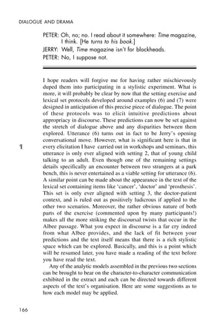 166
DIALOGUE AND DRAMA
PETER: Oh, no; no. I read about it somewhere: Time magazine,
I think. [He turns to his book.]
JERRY: Well, Time magazine isn’t for blockheads.
PETER: No, I suppose not.
I hope readers will forgive me for having rather mischievously
duped them into participating in a stylistic experiment. What is
more, it will probably be clear by now that the setting exercise and
lexical set protocols developed around examples (6) and (7) were
designed in anticipation of this precise piece of dialogue. The point
of these protocols was to elicit intuitive predictions about
appropriacy in discourse. These predictions can now be set against
the stretch of dialogue above and any disparities between them
explored. Utterance (6) turns out in fact to be Jerry’s opening
conversational move. However, what is significant here is that in
every elicitation I have carried out in workshops and seminars, this
utterance is only ever aligned with setting 2, that of young child
talking to an adult. Even though one of the remaining settings
details specifically an encounter between two strangers at a park
bench, this is never entertained as a viable setting for utterance (6).
A similar point can be made about the appearance in the text of the
lexical set containing items like ‘cancer’, ‘doctor’ and ‘prosthesis’.
This set is only ever aligned with setting 3, the doctor-patient
context, and is ruled out as positively ludicrous if applied to the
other two scenarios. Moreover, the rather obvious nature of both
parts of the exercise (commented upon by many participants!)
makes all the more striking the discoursal twists that occur in the
Albee passage. What you expect in discourse is a far cry indeed
from what Albee provides, and the lack of fit between your
predictions and the text itself means that there is a rich stylistic
space which can be explored. Basically, and this is a point which
will be resumed later, you have made a reading of the text before
you have read the text.
Any of the analytic models assembled in the previous two sections
can be brought to bear on the character-to-character communication
exhibited in the extract and each can be directed towards different
aspects of the text’s organisation. Here are some suggestions as to
how each model may be applied.
¶
 