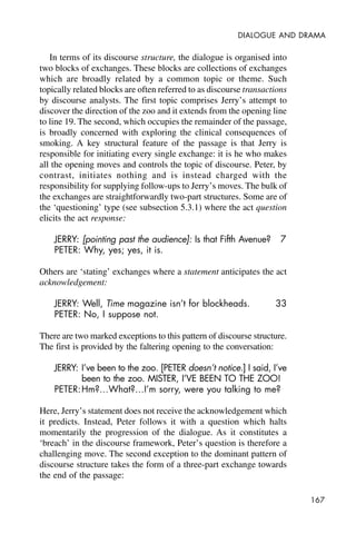 167
DIALOGUE AND DRAMA
In terms of its discourse structure, the dialogue is organised into
two blocks of exchanges. These blocks are collections of exchanges
which are broadly related by a common topic or theme. Such
topically related blocks are often referred to as discourse transactions
by discourse analysts. The first topic comprises Jerry’s attempt to
discover the direction of the zoo and it extends from the opening line
to line 19. The second, which occupies the remainder of the passage,
is broadly concerned with exploring the clinical consequences of
smoking. A key structural feature of the passage is that Jerry is
responsible for initiating every single exchange: it is he who makes
all the opening moves and controls the topic of discourse. Peter, by
contrast, initiates nothing and is instead charged with the
responsibility for supplying follow-ups to Jerry’s moves. The bulk of
the exchanges are straightforwardly two-part structures. Some are of
the ‘questioning’ type (see subsection 5.3.1) where the act question
elicits the act response:
JERRY: [pointing past the audience]: Is that Fifth Avenue? 7
PETER: Why, yes; yes, it is.
Others are ‘stating’ exchanges where a statement anticipates the act
acknowledgement:
JERRY: Well, Time magazine isn’t for blockheads. 33
PETER: No, I suppose not.
There are two marked exceptions to this pattern of discourse structure.
The first is provided by the faltering opening to the conversation:
JERRY: I’ve been to the zoo. [PETER doesn’t notice.] I said, I’ve
been to the zoo. MISTER, I’VE BEEN TO THE ZOO!
PETER:Hm?…What?…I’m sorry, were you talking to me?
Here, Jerry’s statement does not receive the acknowledgement which
it predicts. Instead, Peter follows it with a question which halts
momentarily the progression of the dialogue. As it constitutes a
‘breach’ in the discourse framework, Peter’s question is therefore a
challenging move. The second exception to the dominant pattern of
discourse structure takes the form of a three-part exchange towards
the end of the passage:
 