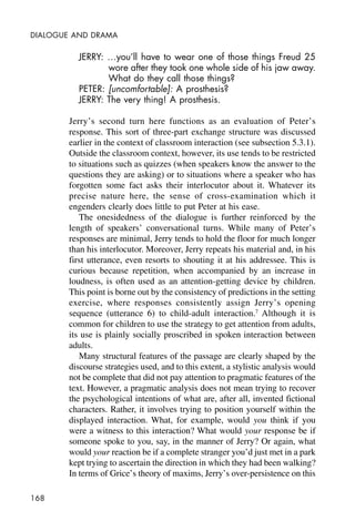 168
DIALOGUE AND DRAMA
JERRY: …you’ll have to wear one of those things Freud 25
wore after they took one whole side of his jaw away.
What do they call those things?
PETER: [uncomfortable]: A prosthesis?
JERRY: The very thing! A prosthesis.
Jerry’s second turn here functions as an evaluation of Peter’s
response. This sort of three-part exchange structure was discussed
earlier in the context of classroom interaction (see subsection 5.3.1).
Outside the classroom context, however, its use tends to be restricted
to situations such as quizzes (when speakers know the answer to the
questions they are asking) or to situations where a speaker who has
forgotten some fact asks their interlocutor about it. Whatever its
precise nature here, the sense of cross-examination which it
engenders clearly does little to put Peter at his ease.
The onesidedness of the dialogue is further reinforced by the
length of speakers’ conversational turns. While many of Peter’s
responses are minimal, Jerry tends to hold the floor for much longer
than his interlocutor. Moreover, Jerry repeats his material and, in his
first utterance, even resorts to shouting it at his addressee. This is
curious because repetition, when accompanied by an increase in
loudness, is often used as an attention-getting device by children.
This point is borne out by the consistency of predictions in the setting
exercise, where responses consistently assign Jerry’s opening
sequence (utterance 6) to child-adult interaction.7
Although it is
common for children to use the strategy to get attention from adults,
its use is plainly socially proscribed in spoken interaction between
adults.
Many structural features of the passage are clearly shaped by the
discourse strategies used, and to this extent, a stylistic analysis would
not be complete that did not pay attention to pragmatic features of the
text. However, a pragmatic analysis does not mean trying to recover
the psychological intentions of what are, after all, invented fictional
characters. Rather, it involves trying to position yourself within the
displayed interaction. What, for example, would you think if you
were a witness to this interaction? What would your response be if
someone spoke to you, say, in the manner of Jerry? Or again, what
would your reaction be if a complete stranger you’d just met in a park
kept trying to ascertain the direction in which they had been walking?
In terms of Grice’s theory of maxims, Jerry’s over-persistence on this
 