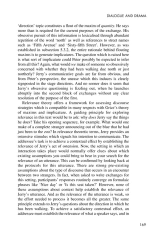 169
DIALOGUE AND DRAMA
‘direction’ topic constitutes a flout of the maxim of quantity. He says
more than is required for the current purposes of the exchange. His
obsessive pursuit of this information is lexicalised through abundant
repetition of the word ‘north’ as well as references to street names
such as ‘Fifth Avenue’ and ‘Sixty-fifth Street’. However, as was
established in subsection 5.3.2, the entire rationale behind flouting
maxims is to generate implicatures. The question which is raised here
is what sort of implicature could Peter possibly be expected to infer
from all this? Again, what would we make of someone so obsessively
concerned with whether they had been walking due north or just
northerly? Jerry’s communicative goals are far from obvious, and
from Peter’s perspective, the unease which this induces is clearly
signposted in the stage directions. And no sooner does it seem that
Jerry’s obsessive questioning is fizzling out, when he launches
abruptly into the second block of exchanges without any clear
resolution of the purpose of the first.
Relevance theory offers a framework for assessing discourse
strategies which is compatible in many respects with Grice’s theory
of maxims and implicature. A guiding principle for exploring
relevance in this text would be to ask: why does Jerry say the things
he does? Take his opening sequence, for example. What would one
make of a complete stranger announcing out of the blue that he had
just been to the zoo? In relevance theoretic terms, Jerry provides an
ostensive stimulus which signals his intention to communicate. The
addressee’s task is to achieve a contextual effect by establishing the
relevance of Jerry’s act of ostension. Now, the setting in which an
interaction takes place would normally offer clues about which
existing assumptions you could bring to bear in your search for the
relevance of an utterance. This can be confirmed by looking back at
the protocols for this utterance. There are strong pre-existing
assumptions about the type of discourse that occurs in an encounter
between two strangers. In fact, when asked to write exchanges for
this setting, participants’ responses routinely converge on formulaic
phrases like ‘Nice day’ or ‘Is this seat taken?’ However, none of
these assumptions about context help establish the relevance of
Jerry’s utterance. And as the relevance of the utterance is weak, so
the effort needed to process it becomes all the greater. The same
principle extends to Jerry’s questions about the direction in which he
has been walking. To achieve a satisfactory contextual effect, an
addressee must establish the relevance of what a speaker says, and in
 