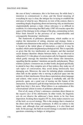 170
DIALOGUE AND DRAMA
the case of Jerry’s utterances, this is far from easy. So while Jerry’s
intention to communicate is clear, and the literal meaning of
everything he says is clear, the intrigue lies in trying to establish the
relevance of what he says. Moreover, in view of the context, there is
something deeply disquieting about not knowing why an interlocutor
singlemindedly pursues a topic whose relevance is so difficult to
establish. It is interesting that McCarthy (1987:45) touches upon this
aspect of the dialogue in his critique of the play, commenting on how
Peter finds himself in the presence of an ‘unpredictable and
consequently threatening’ interlocutor.
The framework of politeness phenomena, which enables us to
explore the intersection of setting, structure and strategy, forms a
valuable extra dimension to the analysis. Jerry and Peter’s conversation
is located at the initial phase of interaction—a period, it may be
recalled, which carries heightened psychological risk. This is especially
so given that the two interlocutors are strangers and that maximal
social distance therefore obtains between them. As we observed in
subsection 5.3.3, this phase of conversation calls for linguistic routines
which gently massage the transition from silence into interaction,
signalling that the speakers’ intentions are pacific and placatory. These
routines of phatic communion are, in other words, designed specifically
to attend to face: they comprise acts of face redress; they make use of
safe topics of conversation; they avoid doing intrinsically face
damaging acts. Moreover, the onus for initiating phatic communion
often falls on the speaker who is moving in physical space into the
territory of their interlocutor. Given these expectations about language
and context, what occurs in the passage is markedly odd, and the
protocols, again, are a good way of teasing out this feature of the
interaction. An interactive gulf develops between the two interlocutors
right from Jerry’s first move. What follows is an explanation of this
conversational schism in terms of politeness phenomena.
First of all, many of Jerry’s utterances constitute direct threats to
the negative face of his interlocutor. In other words, his linguistic
acts do not observe the addressee’s basic desire to be free from
imposition. In doing these negative FT As, Jerry makes extensive use
of the bald, on-record strategy. This is the strategy that is situated at
the direct end of the strategy continuum. It offers no redress to the
hearer, and, although clear and unambiguous, it is also blunt and
rude. In the passage, the bald on-record strategy is encoded in direct
questions containing no hedges or mitigation:
 