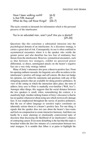 171
DIALOGUE AND DRAMA
Have I been walking north? (4–5)
Is that Fifth Avenue? (7)
What do they call those things? (26–7)
The tactic extends to demands for information which is the personal
preserve of the interlocutor:
You’re an educated man, aren’t you? Are you a doctor?
(29–30)
Questions like this constitute a substantial intrusion into the
psychological domain of an interlocutor. As a discourse strategy, it
carries a great deal of risk. Consequently, its use is often confined to
asymmetrical encounters where it is the speaker who wields the
greater power and who therefore has less fear of retaliatory face
threats from the interlocutor. However, symmetrical encounters, such
as that between two strangers, exhibit no perceived power
differential, so direct, unmitigated attacks on the hearer’s negative
face are a very risky strategy indeed.
Many of Jerry’s utterances also pose a threat to positive face. From
his opening outburst onwards, his linguistic acts offer no redress to his
interlocutor’s positive self-image and self esteem. He does not hedge
his opinions, nor soften his statements and questions with any of the
mitigating particles that are available for doing positive politeness. In
view of the setting in which the interaction takes place, the term of
address Jerry uses to Peter is markedly over-familiar (‘Well, boy!’).
Amongst other things, this suggests that the social distance between
the two speakers is small, when, remembering the context, it is
manifestly high.Another striking feature of Jerry’s discourse is that he
has no qualms whatsoever about using acts which intrinsically damage
face. It was emphasised throughout the survey of positive politeness,
that the use of taboo language or sensitive topics constitutes an
inherently serious threat to a hearer’s positive face. For one thing, it
signals that the speaker does not care about the hearer’s face-wants
and feels no compunction to create interactive harmony. And there can
hardly be a more alarming or emotionally controversial topic of
discourse than discussing the likelihood of an interlocutor’s chances
of contracting cancer. Even more disturbing is the fact that this topic is
broached within the first few minutes of a conversation between two
total strangers. It is notable that Albee is at pains to highlight the
 
