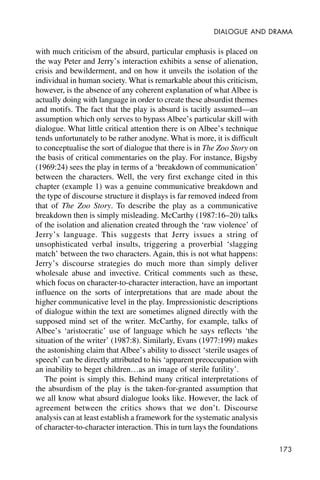 173
DIALOGUE AND DRAMA
with much criticism of the absurd, particular emphasis is placed on
the way Peter and Jerry’s interaction exhibits a sense of alienation,
crisis and bewilderment, and on how it unveils the isolation of the
individual in human society. What is remarkable about this criticism,
however, is the absence of any coherent explanation of what Albee is
actually doing with language in order to create these absurdist themes
and motifs. The fact that the play is absurd is tacitly assumed—an
assumption which only serves to bypass Albee’s particular skill with
dialogue. What little critical attention there is on Albee’s technique
tends unfortunately to be rather anodyne. What is more, it is difficult
to conceptualise the sort of dialogue that there is in The Zoo Story on
the basis of critical commentaries on the play. For instance, Bigsby
(1969:24) sees the play in terms of a ‘breakdown of communication’
between the characters. Well, the very first exchange cited in this
chapter (example 1) was a genuine communicative breakdown and
the type of discourse structure it displays is far removed indeed from
that of The Zoo Story. To describe the play as a communicative
breakdown then is simply misleading. McCarthy (1987:16–20) talks
of the isolation and alienation created through the ‘raw violence’ of
Jerry’s language. This suggests that Jerry issues a string of
unsophisticated verbal insults, triggering a proverbial ‘slagging
match’ between the two characters. Again, this is not what happens:
Jerry’s discourse strategies do much more than simply deliver
wholesale abuse and invective. Critical comments such as these,
which focus on character-to-character interaction, have an important
influence on the sorts of interpretations that are made about the
higher communicative level in the play. Impressionistic descriptions
of dialogue within the text are sometimes aligned directly with the
supposed mind set of the writer. McCarthy, for example, talks of
Albee’s ‘aristocratic’ use of language which he says reflects ‘the
situation of the writer’ (1987:8). Similarly, Evans (1977:199) makes
the astonishing claim that Albee’s ability to dissect ‘sterile usages of
speech’ can be directly attributed to his ‘apparent preoccupation with
an inability to beget children…as an image of sterile futility’.
The point is simply this. Behind many critical interpretations of
the absurdism of the play is the taken-for-granted assumption that
we all know what absurd dialogue looks like. However, the lack of
agreement between the critics shows that we don’t. Discourse
analysis can at least establish a framework for the systematic analysis
of character-to-character interaction. This in turn lays the foundations
 