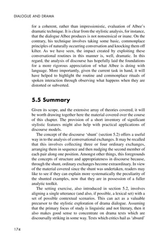 174
DIALOGUE AND DRAMA
for a coherent, rather than impressionistic, evaluation of Albee’s
dramatic technique. It is clear from the stylistic analysis, for instance,
that the dialogue Albee produces is not nonsensical or inane. On the
contrary, his technique involves taking some basic, commonplace
principles of naturally occurring conversation and knocking them off
kilter. As we have seen, the impact created by exploiting these
conversational routines in this manner is, well, dramatic. In this
regard, the analysis of discourse has hopefully laid the foundations
for a more rigorous appreciation of what Albee is doing with
language. More importantly, given the current task in hand, it will
have helped to highlight the routine and commonplace rituals of
spoken interaction through observing what happens when they are
distorted or subverted.
5.5 Summary
Given its scope, and the extensive array of theories covered, it will
be worth drawing together here the material covered over the course
of this chapter. The provision of a short inventory of significant
stylistic features might also help with practical applications of
discourse models.
The concept of the discourse ‘shunt’ (section 5.2) offers a useful
way in to the analysis of conversational exchanges. It may be recalled
that this involves collecting three or four ordinary exchanges,
arranging them in sequence and then nudging the second member of
each pair along one position. Amongst other things, this foregrounds
the concepts of structure and appropriateness in discourse because,
through the shunt, ordinary exchanges become extraordinary. In view
of the material covered since the shunt was undertaken, readers may
like to see if they can explain more systematically the peculiarity of
the shunted examples, now that they are in possession of a fuller
analytic toolkit.
The setting exercise, also introduced in section 5.2, involves
aligning a single utterance (and also, if possible, a lexical set) with a
set of possible contextual scenarios. This can act as a valuable
precursor to the stylistic exploration of drama dialogue. Assuming
that the primary focus of study is linguistic and not literary, then it
also makes good sense to concentrate on drama texts which are
discoursally striking in some way. Texts which critics hail as ‘absurd’
 