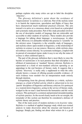 4
INTRODUCTION
perhaps explains why many critics are apt to label the discipline
‘objective’.
The glossary definition’s point about the avoidance of
‘impressionism’ in stylistics is a valid one. Part of the stylistic remit
is to banish the imprecision, speculation and flights of fancy that
have characterised much traditional practical criticism. The aim
instead is to arrive at a consensus about a text based on a principled
and systematic study procedure. Part of this study procedure involves
the use of descriptive models of language that are retrievable and
accessible to other students of stylistics. These models also provide
a language for talking about language: a metalanguage, in other
words. However, it is debatable whether this practice is ‘scientific’ in
the strictest sense. Linguistics is the scientific study of languages,
and stylistics draws upon models in linguistics, so the relationship of
stylistics to science is at one remove. However, while stylistics does
not embrace science directly,2
its systematic techniques, coupled with
its pursuit of conceptual rigour, make it easy to see why the status of
science is often conferred upon it.
The part of the glossary definition that is most likely to raise the
hackles of stylisticians is its tacit premise that their discipline is an
offshoot of mainstream or ‘standard’ literary criticism. Stylistics is
represented as a kind of non-standard criticism operating as an
appendage to the real business of literary study. It suggests that a
stylistic ‘discovery’ is really only a supplement to what the critic
already knows; a means of offering pseudo-scientific evidence—if
such evidence were needed—for an interpretation made entirely
through intuition.
Extrapolating from the glossary definition as a whole, stylistics
emerges as a kind of hybrid activity which is subservient to its two
‘parent’ disciplines of linguistics and literary criticism. It is portrayed
as a watered-down linguistics, acting in the service of literary study,
wedged in the no man’s land between the humanities and the social
sciences. This portrayal is a common and perennial misunderstanding
of stylistic practice. As the record clearly needs to be set straight, the
remainder of this section can therefore be considered a defence of
stylistic theory and practice.
One of the main assets of modern stylistics is its heuristic value.
Stylistics is a method of applied language study which uses textual
analysis to make discoveries about the structure and function of
language. Simply put, finding out about what writers do is a good
 