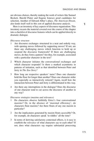 175
DIALOGUE AND DRAMA
are obvious choices, thereby making the work of writers like Samuel
Beckett, Harold Pinter and Eugene Ionesco good candidates for
selection. Another of Edward Albee’s plays, The American Dream,
also lends itself well to this sort of applied discourse analysis.
Here is an inventory of key aspects of discourse organisation. This
inventory recasts the material covered over the course of the chapter
into a checklist of discourse features which can be applied directly to
dramatic dialogue.
Discourse structure
1 Are discourse exchanges structured in a neat and orderly way,
with opening moves followed by supporting moves? If not, are
there any challenging moves which function to hold up or
suspend the discourse framework? If there are challenging
moves, do they form a pattern? Are they, for example, associated
with a particular character in the text?
2 Which character initiates the conversational exchanges and
which character responds? Is there a marked asymmetry in
patterns of initiation, such as that identified between Peter and
Jerry in The Zoo Story?
3 How long are respective speakers’ turns? Does one character
hold the floor for longer than another? Does one character strike
you especially as interactively reticent? Again, recall how the
interaction between Peter and Jerry is differentiated in this way.
4 Are there any interruptions in the dialogue? Does the discourse
of one character tend to cut across the discourse of another in
any way?
Discourse strategies (maxims and relevance)
1 Do characters observe faithfully Grice’s four conversational
maxims? Or, in the absence of ‘maximal efficiency’, do
characters flout maxims? Are there flouts of any one maxim in
particular?
2 Are the implicatures generated by maxim flouts accessible? Or,
for example, do characters speak ‘in riddles’ all the time?
3 In terms of deriving satisfactory contextual effects, is it easy to
establish the relevance of what characters say to each other? If
not, does what characters say require substantial processing
¶
 