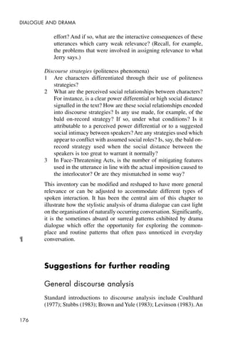 176
DIALOGUE AND DRAMA
effort? And if so, what are the interactive consequences of these
utterances which carry weak relevance? (Recall, for example,
the problems that were involved in assigning relevance to what
Jerry says.)
Discourse strategies (politeness phenomena)
1 Are characters differentiated through their use of politeness
strategies?
2 What are the perceived social relationships between characters?
For instance, is a clear power differential or high social distance
signalled in the text? How are these social relationships encoded
into discourse strategies? Is any use made, for example, of the
bald on-record strategy? If so, under what conditions? Is it
attributable to a perceived power differential or to a suggested
social intimacy between speakers? Are any strategies used which
appear to conflict with assumed social roles? Is, say, the bald on-
record strategy used when the social distance between the
speakers is too great to warrant it normally?
3 In Face-Threatening Acts, is the number of mitigating features
used in the utterance in line with the actual imposition caused to
the interlocutor? Or are they mismatched in some way?
This inventory can be modified and reshaped to have more general
relevance or can be adjusted to accommodate different types of
spoken interaction. It has been the central aim of this chapter to
illustrate how the stylistic analysis of drama dialogue can cast light
on the organisation of naturally occurring conversation. Significantly,
it is the sometimes absurd or surreal patterns exhibited by drama
dialogue which offer the opportunity for exploring the common-
place and routine patterns that often pass unnoticed in everyday
conversation.
Suggestions for further reading
General discourse analysis
Standard introductions to discourse analysis include Coulthard
(1977); Stubbs (1983); Brown andYule (1983); Levinson (1983). An
¶
 