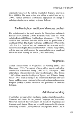 177
DIALOGUE AND DRAMA
important overview of the stylistic potential of discourse analysis is
Short (1989b). The same writer also offers a useful later survey
(1994). Herman (1996) is a substantial application of a range of
techniques in discourse analysis to drama dialogue.
The Birmingham tradition of discourse analysis
The main inspiration for much work in the Birmingham tradition is
Sinclair and Coulthard (1975). Relevant work from the 1980s
includes Burton (1982) and Coulthard and Montgomery (1981). The
tradition has continued into the 1990s with the publication of
Coulthard (1992). The chapter by Francis and Hunston (1992) in this
collection is a ‘state of the art’ version of the structural model
outlined in this chapter. In addition to Burton’s seminal study (1980),
stylistic analyses which employ the structural discourse model and
which are worth reading are Toolan (1987) and (1989).
Pragmatics
Useful introductions to pragmatics are Grundy (1995) and
Blakemore (1992). The second of these offers an extremely clear
introduction to relevance theory (1992:24–38). Pilkington (1990)
undertakes a relevance theoretic analysis of metaphor while Toolan
(1992) offers a sustained critique of Sperber and Wilson’s theory.
Jucker (1988) offers a survey of the connections between relevance
theory and Brown and Levinson’s theory of politeness phenomena.
Simpson (1989) explores absurdism and politeness in dramatic
dialogue.
Additional reading
Over the last few years, there has been a steady output of material on
discourse and drama in the journal Language and Literature.
Moreover, much of this work draws on models of pragmatics and
discourse analysis that I have not been able to cover in this chapter.
Particularly useful is: Calvo (1992) on Shakespeare’s As You Like It;
 