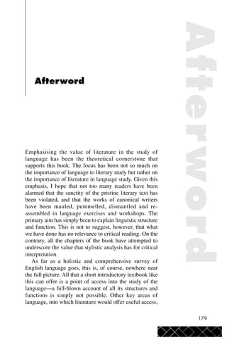 179
Afterword
Emphasising the value of literature in the study of
language has been the theoretical cornerstone that
supports this book. The focus has been not so much on
the importance of language to literary study but rather on
the importance of literature in language study. Given this
emphasis, I hope that not too many readers have been
alarmed that the sanctity of the pristine literary text has
been violated, and that the works of canonical writers
have been mauled, pummelled, dismantled and re-
assembled in language exercises and workshops. The
primary aim has simply been to explain linguistic structure
and function. This is not to suggest, however, that what
we have done has no relevance to critical reading. On the
contrary, all the chapters of the book have attempted to
underscore the value that stylistic analysis has for critical
interpretation.
As far as a holistic and comprehensive survey of
English language goes, this is, of course, nowhere near
the full picture. All that a short introductory textbook like
this can offer is a point of access into the study of the
language—a full-blown account of all its structures and
functions is simply not possible. Other key areas of
language, into which literature would offer useful access,
Afterword
 