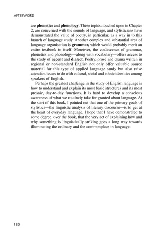 180
AFTERWORD
are phonetics and phonology. These topics, touched upon in Chapter
2, are concerned with the sounds of language, and stylisticians have
demonstrated the value of poetry, in particular, as a way in to this
branch of language study. Another complex and substantial area of
language organisation is grammar, which would probably merit an
entire textbook to itself. Moreover, the coalescence of grammar,
phonetics and phonology—along with vocabulary—offers access to
the study of accent and dialect. Poetry, prose and drama written in
regional or non-standard English not only offer valuable source
material for this type of applied language study but also raise
attendant issues to do with cultural, social and ethnic identities among
speakers of English.
Perhaps the greatest challenge in the study of English language is
how to understand and explain its most basic structures and its most
prosaic, day-to-day functions. It is hard to develop a conscious
awareness of what we routinely take for granted about language. At
the start of this book, I pointed out that one of the primary goals of
stylistics—the linguistic analysis of literary discourse—is to get at
the heart of everyday language. I hope that I have demonstrated to
some degree, over the book, that the very act of explaining how and
why something is linguistically striking goes a long way towards
illuminating the ordinary and the commonplace in language.
 