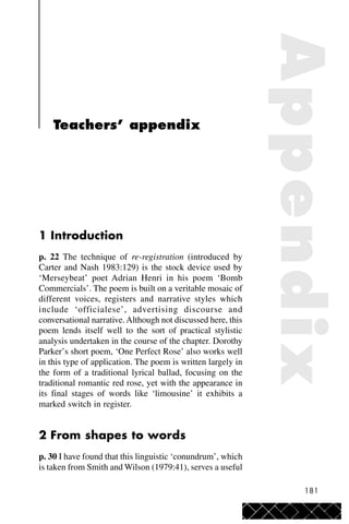 181
Teachers’ appendix
1 Introduction
p. 22 The technique of re-registration (introduced by
Carter and Nash 1983:129) is the stock device used by
‘Merseybeat’ poet Adrian Henri in his poem ‘Bomb
Commercials’. The poem is built on a veritable mosaic of
different voices, registers and narrative styles which
include ‘officialese’, advertising discourse and
conversational narrative.Although not discussed here, this
poem lends itself well to the sort of practical stylistic
analysis undertaken in the course of the chapter. Dorothy
Parker’s short poem, ‘One Perfect Rose’ also works well
in this type of application. The poem is written largely in
the form of a traditional lyrical ballad, focusing on the
traditional romantic red rose, yet with the appearance in
its final stages of words like ‘limousine’ it exhibits a
marked switch in register.
2 From shapes to words
p. 30 I have found that this linguistic ‘conundrum’, which
is taken from Smith and Wilson (1979:41), serves a useful
Appendix
 
